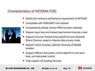 HUAWEITECHNOLOGIES CO., LTD. Page 37All rights reserved
Characteristics of WCDMA FDD
 Satisfy the minimum performance requirement of IMT2000
 Compatible with GSM-MAP core network
 Comparatively steady version R99 has been released
 Support open loop and closed loop transmit diversity mode
 Support Common Packet Channel(CPCH) and Downlink
Share Channel, adapt to Internet data access mode
 Support macro diversity, selection diversity of NodeB
location
 Support different fast power control algorithms and open
loop, out loop power control
 Fully support UE locating services
 