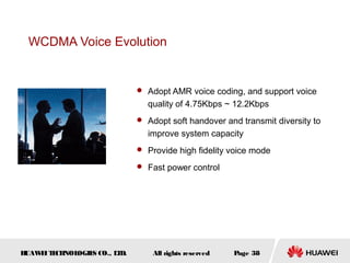 HUAWEITECHNOLOGIES CO., LTD. Page 38All rights reserved
WCDMA Voice Evolution
 Adopt AMR voice coding, and support voice
quality of 4.75Kbps ~ 12.2Kbps
 Adopt soft handover and transmit diversity to
improve system capacity
 Provide high fidelity voice mode
 Fast power control
 