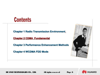 HUAWEITECHNOLOGIES CO., LTD. Page 6All rights reserved
Chapter 1 Radio Transmission EnvironmentChapter 1 Radio Transmission Environment
Chapter 2 CDMA FundamentalChapter 2 CDMA Fundamental
Chapter 3 Performance Enhancement MethodsChapter 3 Performance Enhancement Methods
Chapter 4 WCDMA FDD ModeChapter 4 WCDMA FDD Mode
 