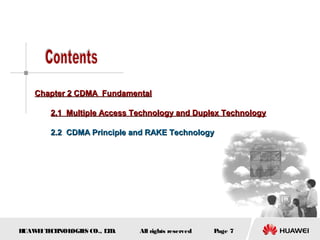 HUAWEITECHNOLOGIES CO., LTD. Page 7All rights reserved
Chapter 2 CDMA FundamentalChapter 2 CDMA Fundamental
2.1 Multiple Access Technology and Duplex Technology2.1 Multiple Access Technology and Duplex Technology
2.2 CDMA Principle and RAKE Technology2.2 CDMA Principle and RAKE Technology
 