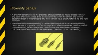 Proximity SensorProximity Sensor
• A proximity sensor detects the presence of objects that are nearly placed without
any point of contact. Since there is no contact between the sensors and sensed
object and lack of mechanical parts, these sensors have long functional life and high
reliability.
• Used in automation engineering to define operating states in process engineering
plants, production systems and automating plants ·Used in windows, and the alarm is
activated when the window opens · Used in machine vibration monitoring to
calculate the difference in distance between a shaft and its support bearing
 