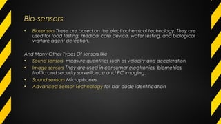Bio-sensorsBio-sensors
• BiosensorsBiosensors These are based on the electrochemical technology. They areThese are based on the electrochemical technology. They are
used for food testing, medical care device, water testing, and biologicalused for food testing, medical care device, water testing, and biological
warfare agent detection.warfare agent detection.
And Many Other Types Of sensors likeAnd Many Other Types Of sensors like
• Sound sensorsSound sensors measure quantities such as velocity and accelerationmeasure quantities such as velocity and acceleration
• Image sensorsImage sensors They are used in consumer electronics, biometrics,They are used in consumer electronics, biometrics,
traffic and security surveillance and PC imaging.traffic and security surveillance and PC imaging.
• Sound sensorsSound sensors MicrophonesMicrophones
• Advanced Sensor TechnologyAdvanced Sensor Technology for bar code identificationfor bar code identification
 