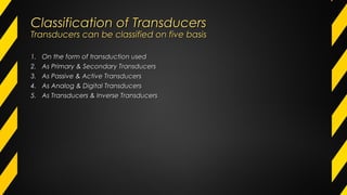 Classification of TransducersClassification of Transducers
Transducers can be classified on five basisTransducers can be classified on five basis
1.1. On the form of transduction usedOn the form of transduction used
2.2. As Primary & Secondary TransducersAs Primary & Secondary Transducers
3.3. As Passive & Active TransducersAs Passive & Active Transducers
4.4. As Analog & Digital TransducersAs Analog & Digital Transducers
5.5. As Transducers & Inverse TransducersAs Transducers & Inverse Transducers
 