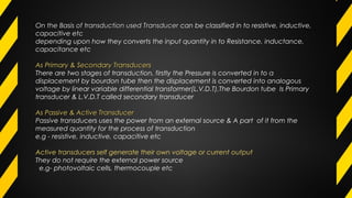 On the Basis of transduction used TransducerOn the Basis of transduction used Transducer can be classified in to resistive, inductive,
capacitive etc
depending upon how they converts the input quantity in to Resistance, inductance,
capacitance etc
As Primary & Secondary TransducersAs Primary & Secondary Transducers
There are two stages of transduction, firstly the Pressure is converted in to a
displacement by bourdon tube then the displacement is converted into analogous
voltage by linear variable differential transformer(L.V.D.T),The Bourdon tube Is Primary
transducer & L.V.D.T called secondary transducer
As Passive & Active TransducerAs Passive & Active Transducer
PPassive transducers uses the power from an external source & A part of it from the
measured quantity for the process of transduction
e.g - resistive, inductive, capacitive etc
Active transducers self generate their own voltage or current output
They do not require the external power source
e.g- photovoltaic cells, thermocouple etc
 