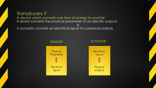Transducers ?Transducers ?
A device which converts one form of energy to another
A sensor converts the physical parameter to an electric outputs
&
A actuator converts an electrical signal to a physical outputs
Electrical
Inputs
Physical
outputs
SENSORS ACTUATOR
 