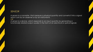 SENSOR
A sensor is a converter ,that measure a physical quantity and converts it into a signal
which can by an observer or by an instruments
OR
A sensor is a device, which responds to an input quantity by generating a
functionally related output usually in the form of an electrical or optical signals
 