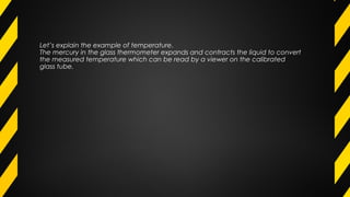 Let’s explain the example of temperature.
The mercury in the glass thermometer expands and contracts the liquid to convert
the measured temperature which can be read by a viewer on the calibrated
glass tube.
 