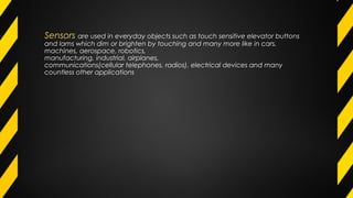 Sensors are used in everyday objects such as touch sensitive elevator buttons
and lams which dim or brighten by touching and many more like in cars,
machines, aerospace, robotics,
manufacturing, industrial, airplanes,
communications(cellular telephones, radios), electrical devices and many
countless other applications
 