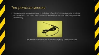 • Temperature sensors appear in building, chemical process plants, engines,Temperature sensors appear in building, chemical process plants, engines,
appliances, computers, and many other devices that require temperatureappliances, computers, and many other devices that require temperature
monitoringmonitoring
Ex- Resistance Temperature device(RTD),ThermocoupleEx- Resistance Temperature device(RTD),Thermocouple
Temperature sensorsTemperature sensors
 