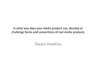 In what way does your media product use, develop or
challenge forms and conventions of real media products


                 Owain Hawkins
 
