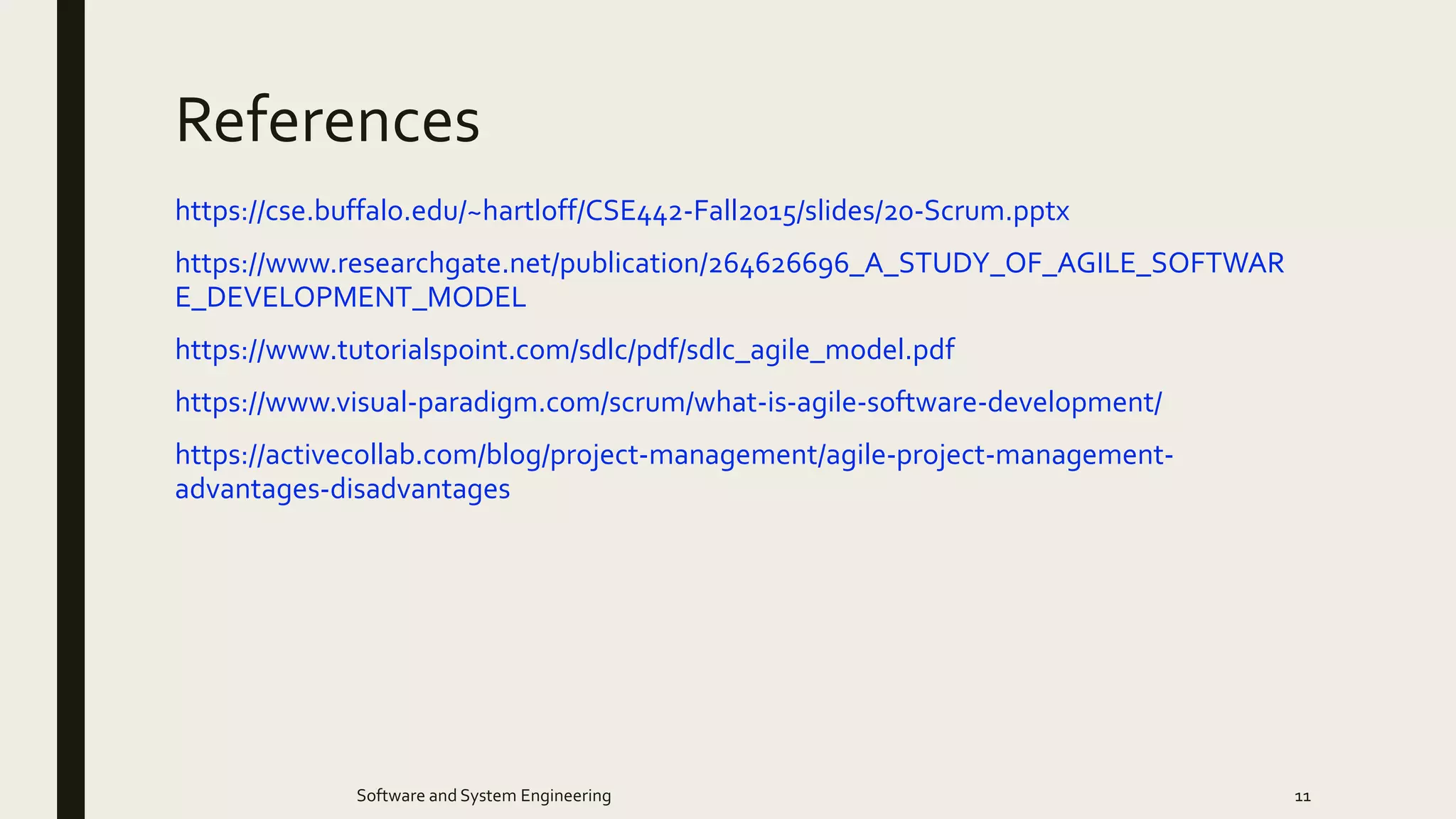 References
https://cse.buffalo.edu/~hartloff/CSE442-Fall2015/slides/20-Scrum.pptx
https://www.researchgate.net/publication/264626696_A_STUDY_OF_AGILE_SOFTWAR
E_DEVELOPMENT_MODEL
https://www.tutorialspoint.com/sdlc/pdf/sdlc_agile_model.pdf
https://www.visual-paradigm.com/scrum/what-is-agile-software-development/
https://activecollab.com/blog/project-management/agile-project-management-
advantages-disadvantages
Software and System Engineering 11
 