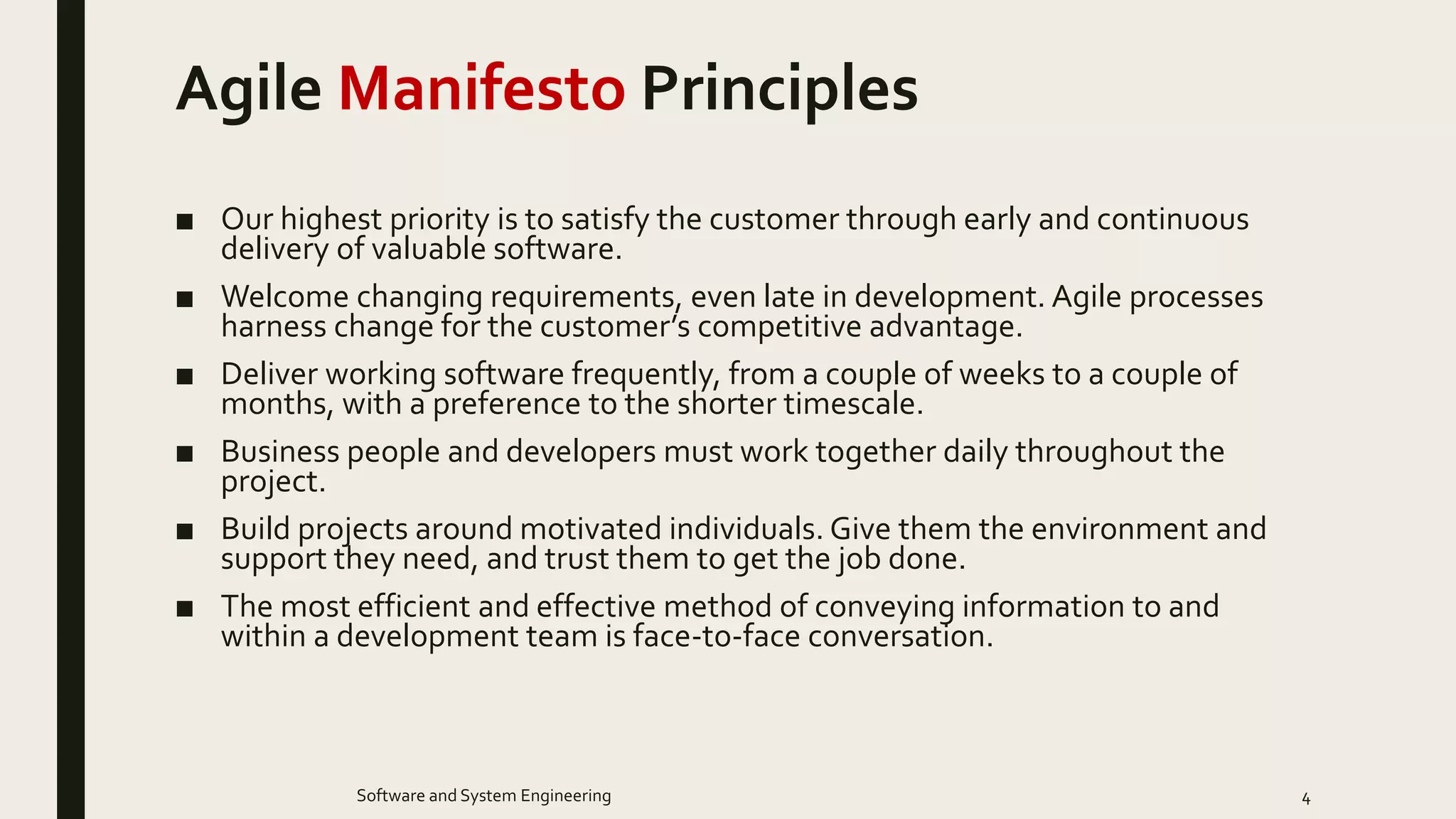 Agile Manifesto Principles
■ Our highest priority is to satisfy the customer through early and continuous
delivery of valuable software.
■ Welcome changing requirements, even late in development. Agile processes
harness change for the customer’s competitive advantage.
■ Deliver working software frequently, from a couple of weeks to a couple of
months, with a preference to the shorter timescale.
■ Business people and developers must work together daily throughout the
project.
■ Build projects around motivated individuals. Give them the environment and
support they need, and trust them to get the job done.
■ The most efficient and effective method of conveying information to and
within a development team is face-to-face conversation.
4Software and System Engineering
 