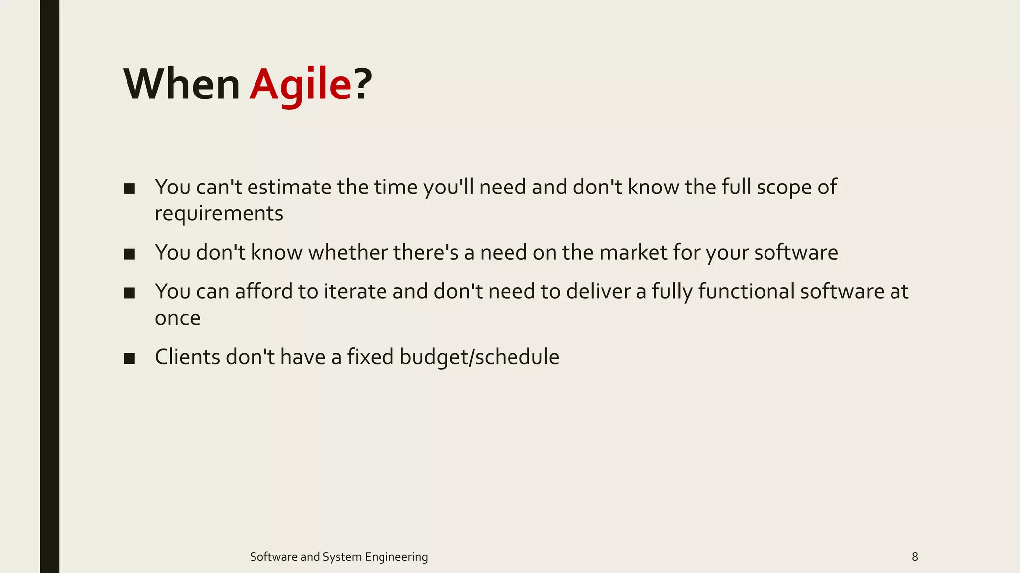 When Agile?
■ You can't estimate the time you'll need and don't know the full scope of
requirements
■ You don't know whether there's a need on the market for your software
■ You can afford to iterate and don't need to deliver a fully functional software at
once
■ Clients don't have a fixed budget/schedule
8Software and System Engineering
 