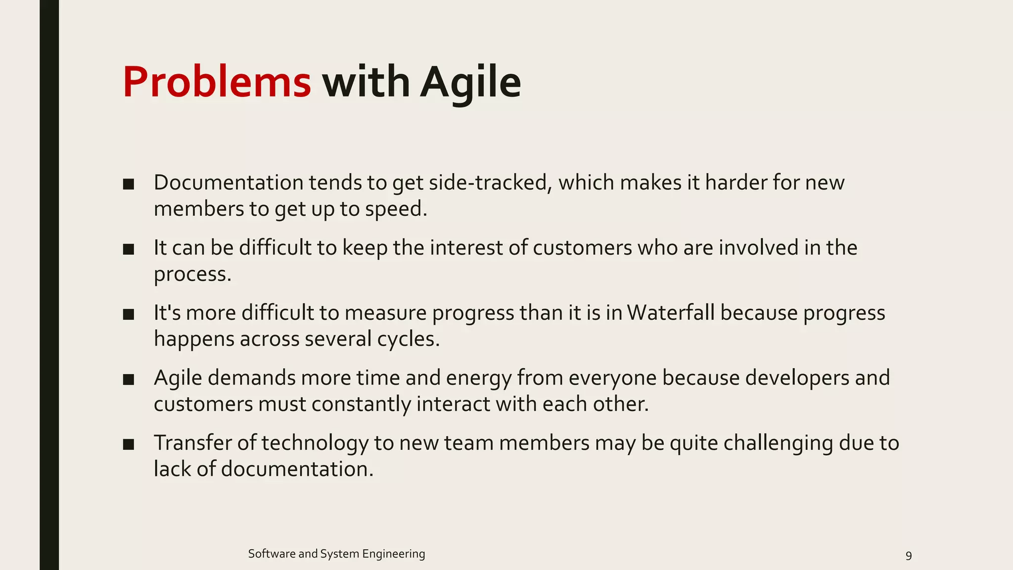 Problems with Agile
■ Documentation tends to get side-tracked, which makes it harder for new
members to get up to speed.
■ It can be difficult to keep the interest of customers who are involved in the
process.
■ It's more difficult to measure progress than it is inWaterfall because progress
happens across several cycles.
■ Agile demands more time and energy from everyone because developers and
customers must constantly interact with each other.
■ Transfer of technology to new team members may be quite challenging due to
lack of documentation.
9Software and System Engineering
 