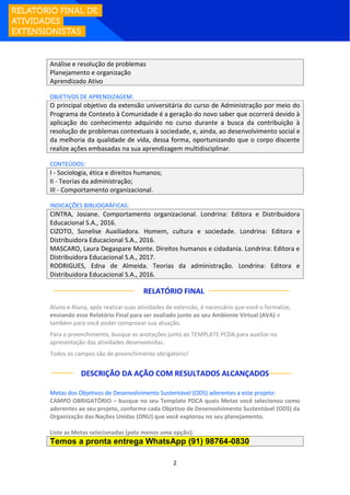 2
Análise e resolução de problemas
Planejamento e organização
Aprendizado Ativo
OBJETIVOS DE APRENDIZAGEM:
O principal objetivo da extensão universitária do curso de Administração por meio do
Programa de Contexto à Comunidade é a geração do novo saber que ocorrerá devido à
aplicação do conhecimento adquirido no curso durante a busca da contribuição à
resolução de problemas contextuais à sociedade, e, ainda, ao desenvolvimento social e
da melhoria da qualidade de vida, dessa forma, oportunizando que o corpo discente
realize ações embasadas na sua aprendizagem multidisciplinar.
CONTEÚDOS:
I - Sociologia, ética e direitos humanos;
II - Teorias da administração;
III - Comportamento organizacional.
INDICAÇÕES BIBLIOGRÁFICAS:
CINTRA, Josiane. Comportamento organizacional. Londrina: Editora e Distribuidora
Educacional S.A., 2016.
CIZOTO, Sonelise Auxiliadora. Homem, cultura e sociedade. Londrina: Editora e
Distribuidora Educacional S.A., 2016.
MASCARO, Laura Degaspare Monte. Direitos humanos e cidadania. Londrina: Editora e
Distribuidora Educacional S.A., 2017.
RODRIGUES, Edna de Almeida. Teorias da administração. Londrina: Editora e
Distribuidora Educacional S.A., 2016.
RELATÓRIO FINAL:
Aluno e Aluna, após realizar suas atividades de extensão, é necessário que você o formalize,
enviando esse Relatório Final para ser avaliado junto ao seu Ambiente Virtual (AVA) e
também para você poder comprovar sua atuação.
Para o preenchimento, busque as anotações junto ao TEMPLATE PCDA para auxiliar na
apresentação das atividades desenvolvidas.
Todos os campos são de preenchimento obrigatório!
DESCRIÇÃO DA AÇÃO COM RESULTADOS ALCANÇADOS
Metas dos Objetivos de Desenvolvimento Sustentável (ODS) aderentes a este projeto:
CAMPO OBRIGATÓRIO – busque no seu Template PDCA quais Metas você selecionou como
aderentes ao seu projeto, conforme cada Objetivo de Desenvolvimento Sustentável (ODS) da
Organização das Nações Unidas (ONU) que você explorou no seu planejamento.
Liste as Metas selecionadas (pelo menos uma opção):
Temos a pronta entrega WhatsApp (91) 98764-0830
 