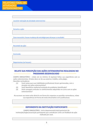 3
Local de realização da atividade extensionista:
Durante a ação:
Caso necessário, houve mudança de estratégia para alcançar o resultado:
Resultado da ação:
Conclusão:
Depoimentos (se houver):
RELATE SUA PERCEPÇÃO DAS AÇÕES EXTENSIONISTAS REALIZADAS NO
PROGRAMA DESENVOLVIDO:
CAMPO OBRIGATÓRIO – relate em no mínimo 15 (quinze) linhas sua experiência com as
ações extensionistas. O texto deve ser de sua autoria e inédito, evite plágio.
Questões norteadoras:
(1) Você notou que suas habilidades profissionais foram aprimoradas, com a
atuação nas ações extensionistas?
(2) Você identificou melhoria/resolução do problema identificado?
(3) Você conseguiu articular os conhecimentos adquiridos no curso com as ações
extensionistas?
Ao escrever seu texto evite deixá-lo em forma de respostas as questões norteadoras, relate
sua experiência em forma de texto dissertativo com justificativas.
DEPOIMENTO DA INSTITUIÇÃO PARTICIPANTE
CAMPO OBRIGATÓRIO - insira depoimento(s) do(s) gestor(es) da
instituição/órgão/associação participante que contribuam como um feedback da ação
realizada por você.
 