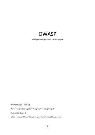  
                                                         OWASP	
  
                                             The	
  Open	
  Web	
  Application	
  Security	
  Project	
  

	
  

	
  

	
  

	
  

	
  

	
  

	
  

	
  

	
  

	
  

	
  

	
  

	
  

	
  

	
  

OWASP	
  Top	
  10	
  –	
  2010	
  rc1	
  

Dziesięć	
  najbardziej	
  krytycznych	
  zagrożeń	
  w	
  web	
  aplikacjach	
  

Release	
  Candidate	
  1

(tłum.+ zmiany: Michał Wiczyński, http://thinklikeninja.blogspot.com)

	
  

                                                                         1	
  
	
  
 