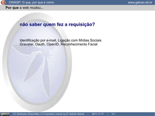Por que  a web ... OWASP: O que, por que e como www.galvao.eti.br CC Attribution-ShareAlike 3.0 Unported License by Er Galvão Abbott  –  2011-11-17  –   /  17 A web é um ambiente que foi criado para ser  livre e anônimo A idéia era, justamente,  não saber quem está requisitando uma página era ter  requisições independentes sem relação umas com as outras 