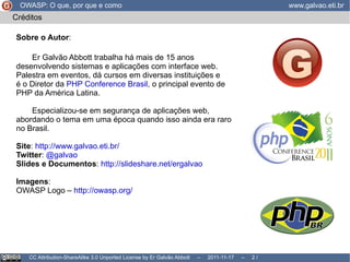 CC Attribution-ShareAlike 3.0 Unported License by Er Galvão Abbott  –  2011-11-17  –   /  17 Créditos Sobre o Autor : Er Galvão Abbott trabalha há mais de 15 anos desenvolvendo sistemas e aplicações com interface web.  Palestra em eventos, dá cursos em diversas instituições e  é o Diretor da  PHP Conference Brasil , o principal evento de PHP da América Latina. Especializou-se em segurança de aplicações web, abordando o tema em uma época quando isso ainda era raro  no Brasil.  Site :  http://www.galvao.eti.br/ Twitter :  @galvao Slides e Documentos :  http://slideshare.net/ergalvao Imagens : OWASP Logo –  http://owasp.org/ OWASP: O que, por que e como www.galvao.eti.br 