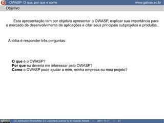 Objetivo Esta apresentação tem por objetivo apresentar o OWASP, explicar sua importância para o mercado de desenvolvimento de aplicações e citar seus principais subprojetos e produtos.. A idéia é responder três perguntas: O que  é o OWASP? 