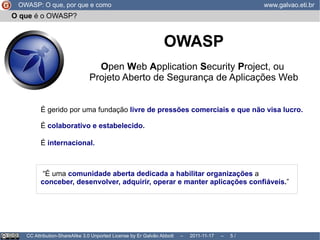 Como  o OWASP pode ajudar a mim, minha empresa ou meu projeto? OWASP: O que, por que e como www.galvao.eti.br CC Attribution-ShareAlike 3.0 Unported License by Er Galvão Abbott  –  2011-11-17  –   /  17 