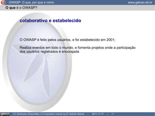 O que  é o OWASP? OWASP O pen  W eb  A pplication  S ecurity  P roject, ou  Projeto Aberto de Segurança de Aplicações Web “ É uma  comunidade aberta   dedicada a habilitar organizações  a conceber, desenvolver, adquirir, operar e manter aplicações confiáveis . ” É gerido por uma fundação  livre de pressões comerciais e que não visa lucro. É  colaborativo e estabelecido. É  internacional. OWASP: O que, por que e como www.galvao.eti.br CC Attribution-ShareAlike 3.0 Unported License by Er Galvão Abbott  –  2011-11-17  –   /  17 