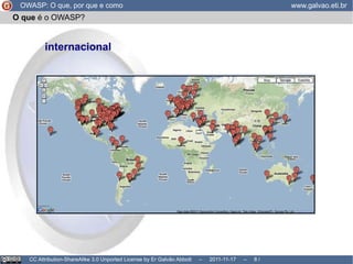O que  é o OWASP? O OWASP não pertence a nenhuma empresa; Ao mesmo tempo, é livre de ideologias; mantém um bom relacionamento com empresas, governos, etc... inclusive se reserva o direito de recomendar produtos comerciais que sejam de qualidade; livre de pressões comerciais, não visa lucro OWASP: O que, por que e como www.galvao.eti.br CC Attribution-ShareAlike 3.0 Unported License by Er Galvão Abbott  –  2011-11-17  –   /  17 