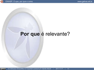 O que  é o OWASP? colaborativo e estabelecido OWASP: O que, por que e como www.galvao.eti.br CC Attribution-ShareAlike 3.0 Unported License by Er Galvão Abbott  –  2011-11-17  –   /  17 O OWASP é feito pelos usuários, e foi estabelecido em 2001; Realiza eventos em todo o mundo, e fomenta projetos onde a participação  dos usuários registrados é encorajada 