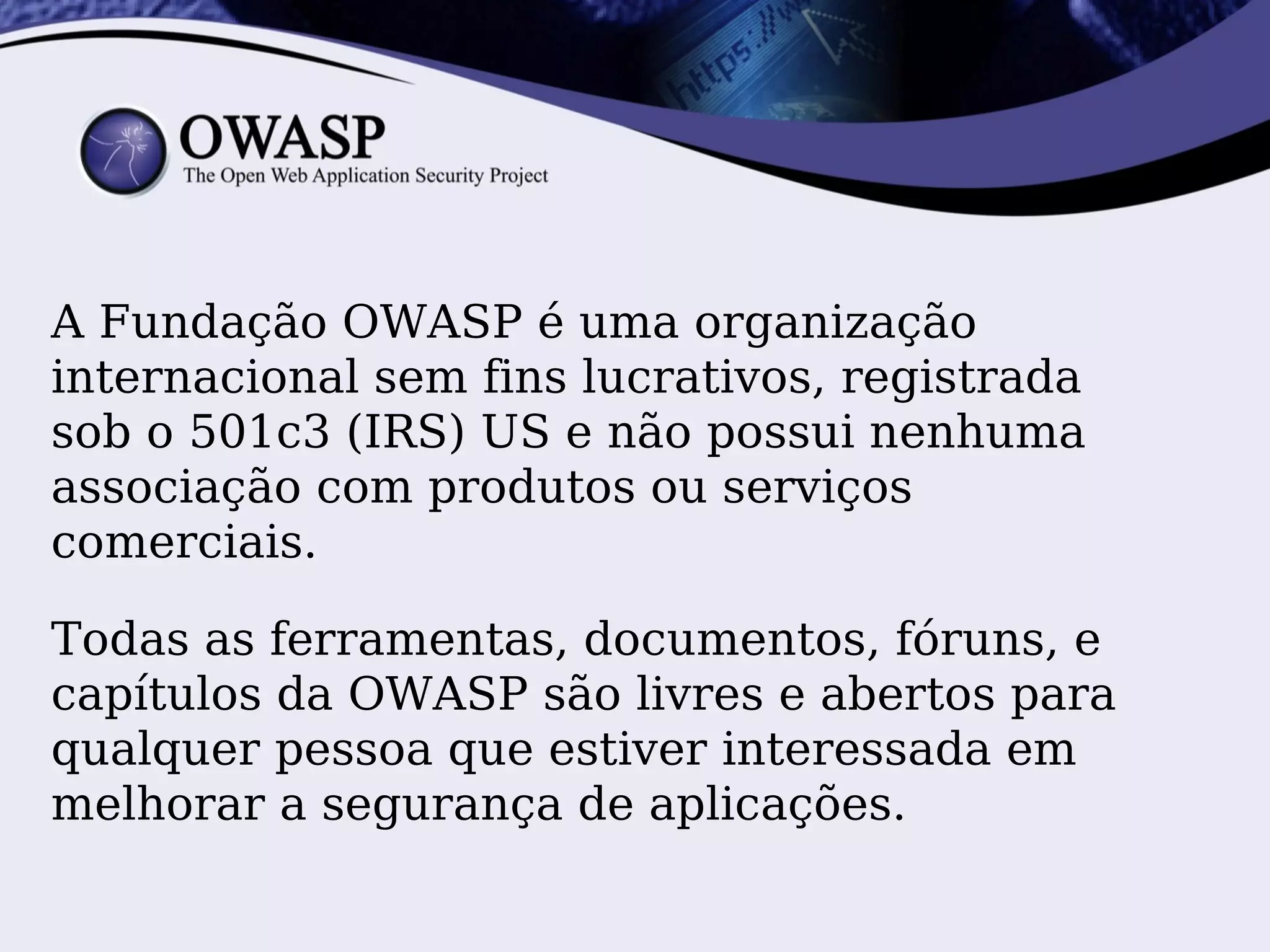 A Fundação OWASP é uma organização
internacional sem fins lucrativos, registrada
sob o 501c3 (IRS) US e não possui nenhuma
associação com produtos ou serviços
comerciais.

Todas as ferramentas, documentos, fóruns, e
capítulos da OWASP são livres e abertos para
qualquer pessoa que estiver interessada em
melhorar a segurança de aplicações.
 