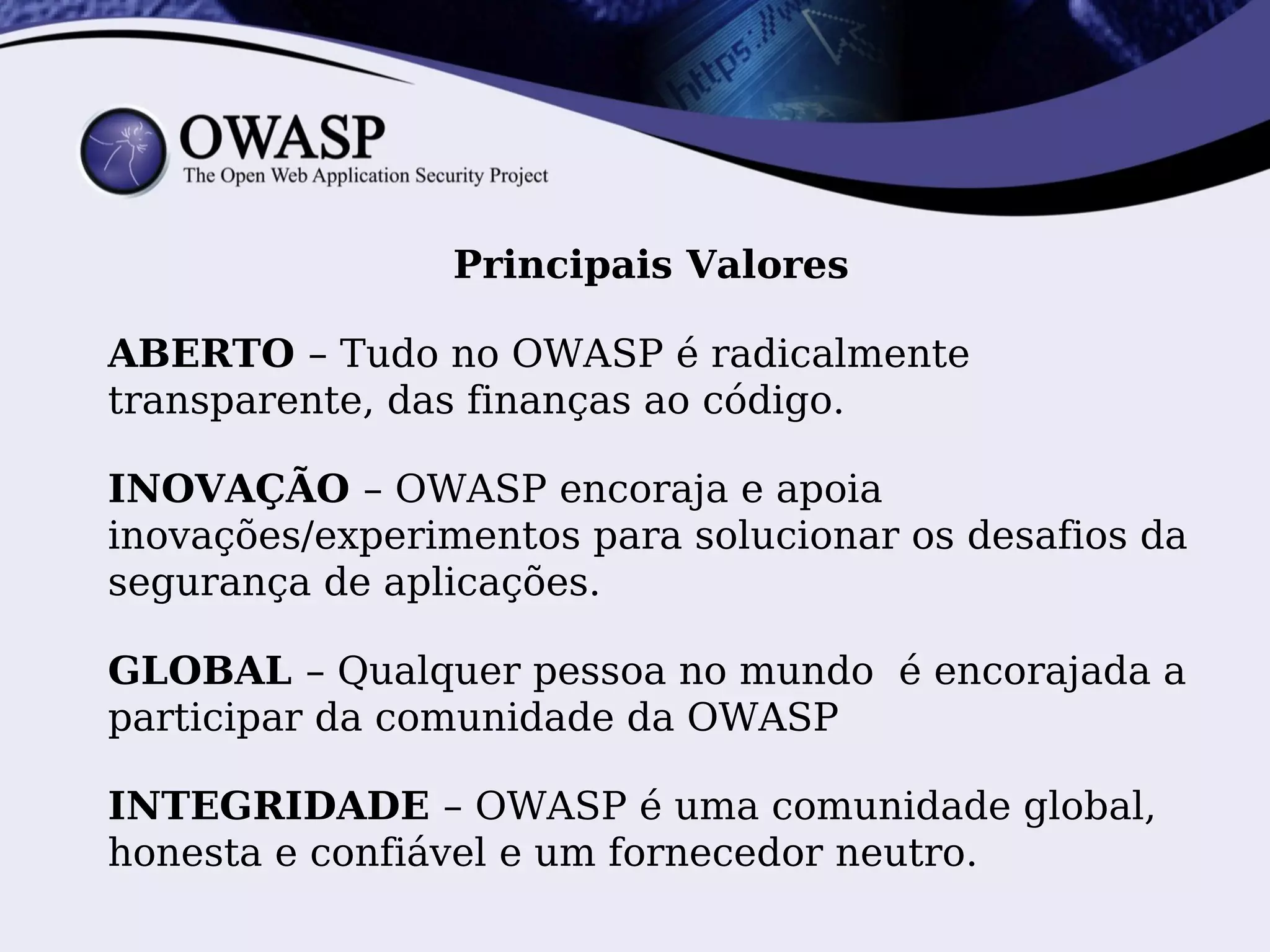 Principais Valores

ABERTO – Tudo no OWASP é radicalmente
transparente, das finanças ao código.

INOVAÇÃO – OWASP encoraja e apoia
inovações/experimentos para solucionar os desafios da
segurança de aplicações.

GLOBAL – Qualquer pessoa no mundo é encorajada a
participar da comunidade da OWASP

INTEGRIDADE – OWASP é uma comunidade global,
honesta e confiável e um fornecedor neutro.
 