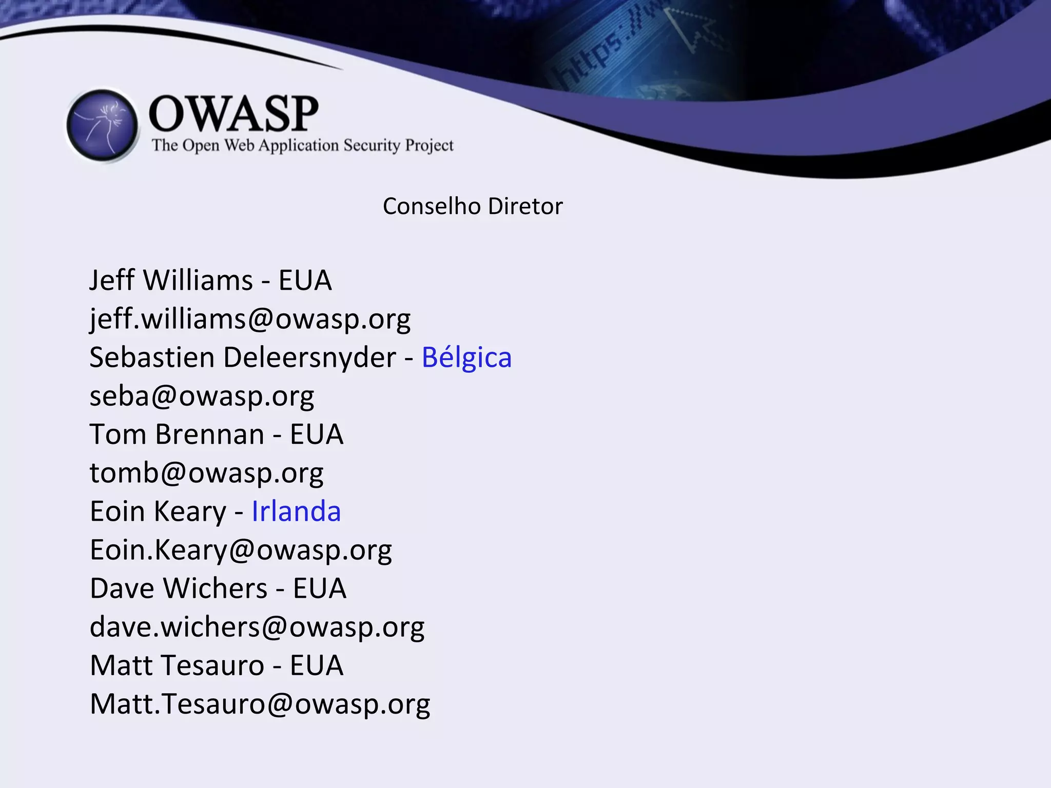 Conselho Diretor

Jeff Williams - EUA
jeff.williams@owasp.org
Sebastien Deleersnyder - Bélgica
seba@owasp.org
Tom Brennan - EUA
tomb@owasp.org
Eoin Keary - Irlanda
Eoin.Keary@owasp.org
Dave Wichers - EUA
dave.wichers@owasp.org
Matt Tesauro - EUA
Matt.Tesauro@owasp.org
 