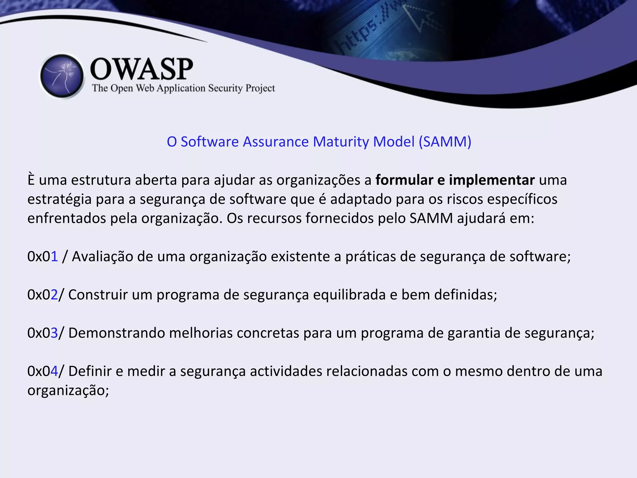 O Software Assurance Maturity Model (SAMM)

È uma estrutura aberta para ajudar as organizações a formular e implementar uma
estratégia para a segurança de software que é adaptado para os riscos específicos
enfrentados pela organização. Os recursos fornecidos pelo SAMM ajudará em:

0x01 / Avaliação de uma organização existente a práticas de segurança de software;

0x02/ Construir um programa de segurança equilibrada e bem definidas;

0x03/ Demonstrando melhorias concretas para um programa de garantia de segurança;

0x04/ Definir e medir a segurança actividades relacionadas com o mesmo dentro de uma
organização;
 