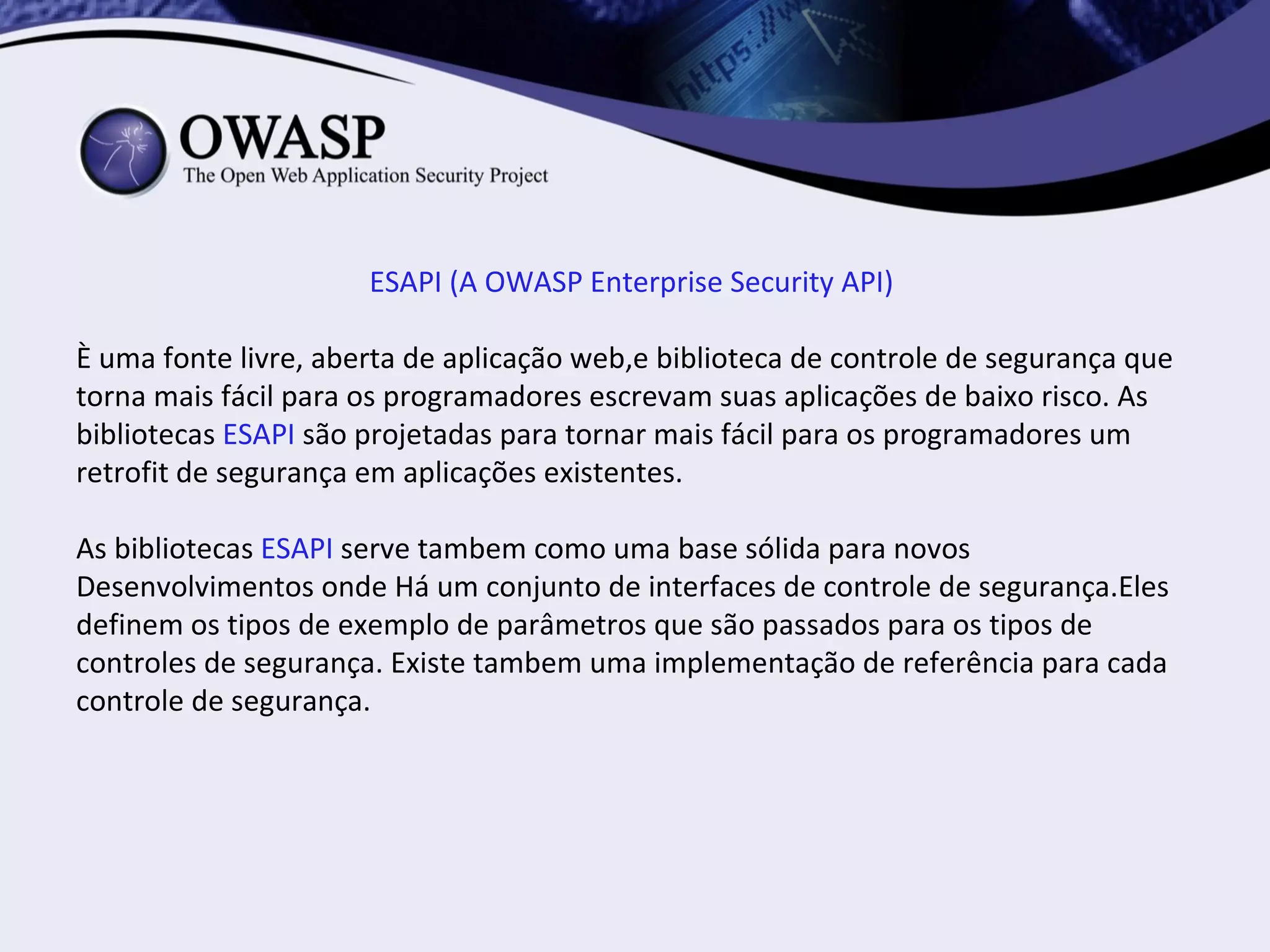ESAPI (A OWASP Enterprise Security API)

È uma fonte livre, aberta de aplicação web,e biblioteca de controle de segurança que
torna mais fácil para os programadores escrevam suas aplicações de baixo risco. As
bibliotecas ESAPI são projetadas para tornar mais fácil para os programadores um
retrofit de segurança em aplicações existentes.

As bibliotecas ESAPI serve tambem como uma base sólida para novos
Desenvolvimentos onde Há um conjunto de interfaces de controle de segurança.Eles
definem os tipos de exemplo de parâmetros que são passados para os tipos de
controles de segurança. Existe tambem uma implementação de referência para cada
controle de segurança.
 