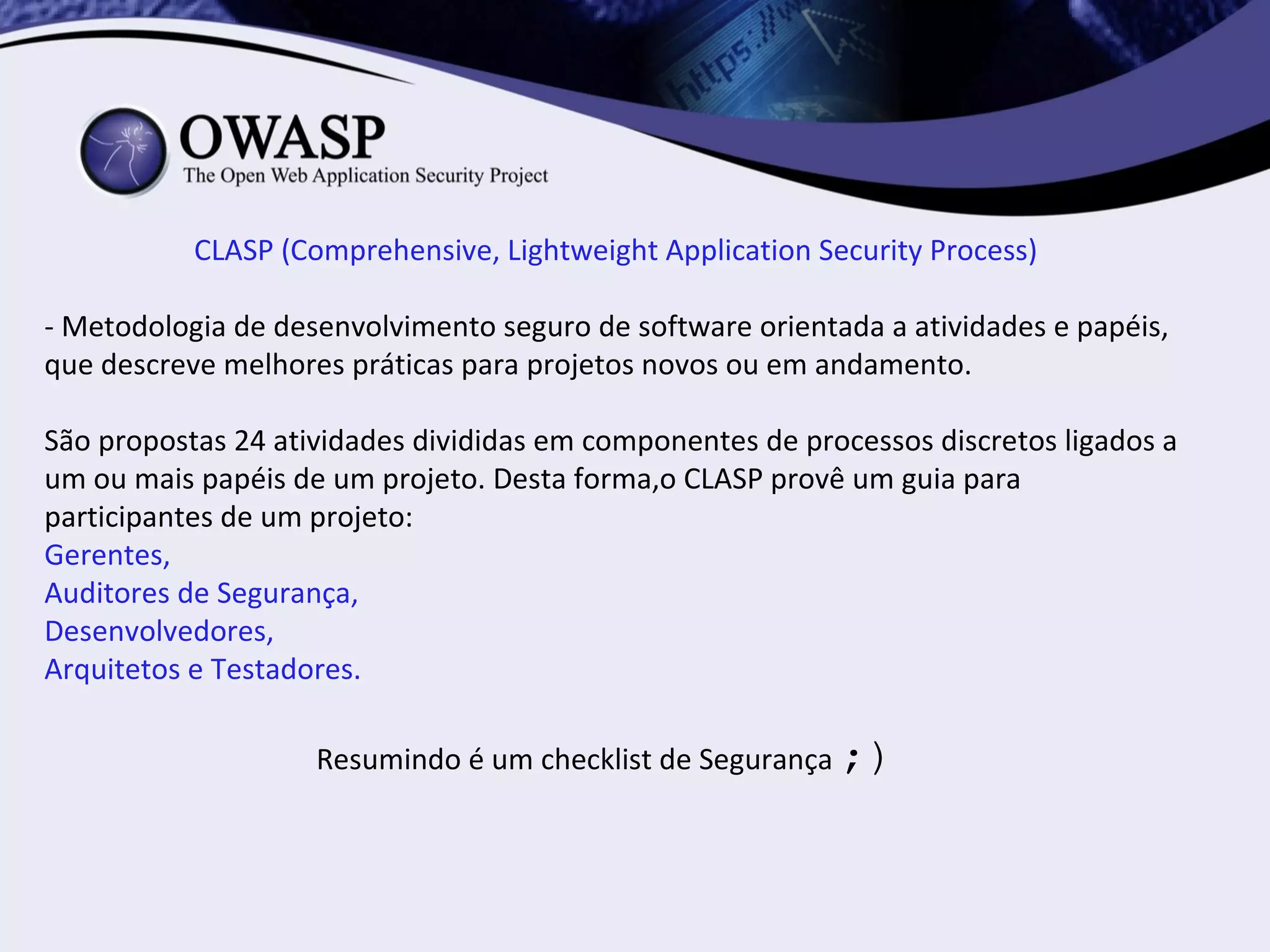 CLASP (Comprehensive, Lightweight Application Security Process)

- Metodologia de desenvolvimento seguro de software orientada a atividades e papéis,
que descreve melhores práticas para projetos novos ou em andamento.

São propostas 24 atividades divididas em componentes de processos discretos ligados a
um ou mais papéis de um projeto. Desta forma,o CLASP provê um guia para
participantes de um projeto:
Gerentes,
Auditores de Segurança,
Desenvolvedores,
Arquitetos e Testadores.

                    Resumindo é um checklist de Segurança ;)
 