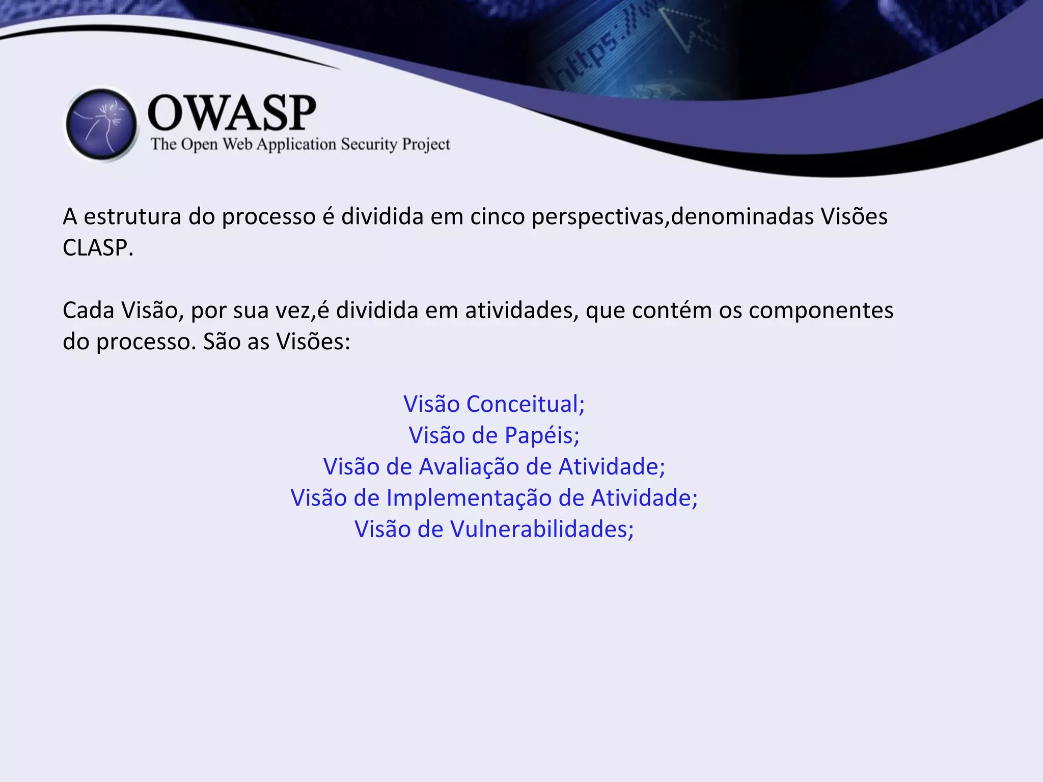 A estrutura do processo é dividida em cinco perspectivas,denominadas Visões
CLASP.

Cada Visão, por sua vez,é dividida em atividades, que contém os componentes
do processo. São as Visões:

                               Visão Conceitual;
                               Visão de Papéis;
                       Visão de Avaliação de Atividade;
                    Visão de Implementação de Atividade;
                          Visão de Vulnerabilidades;
 