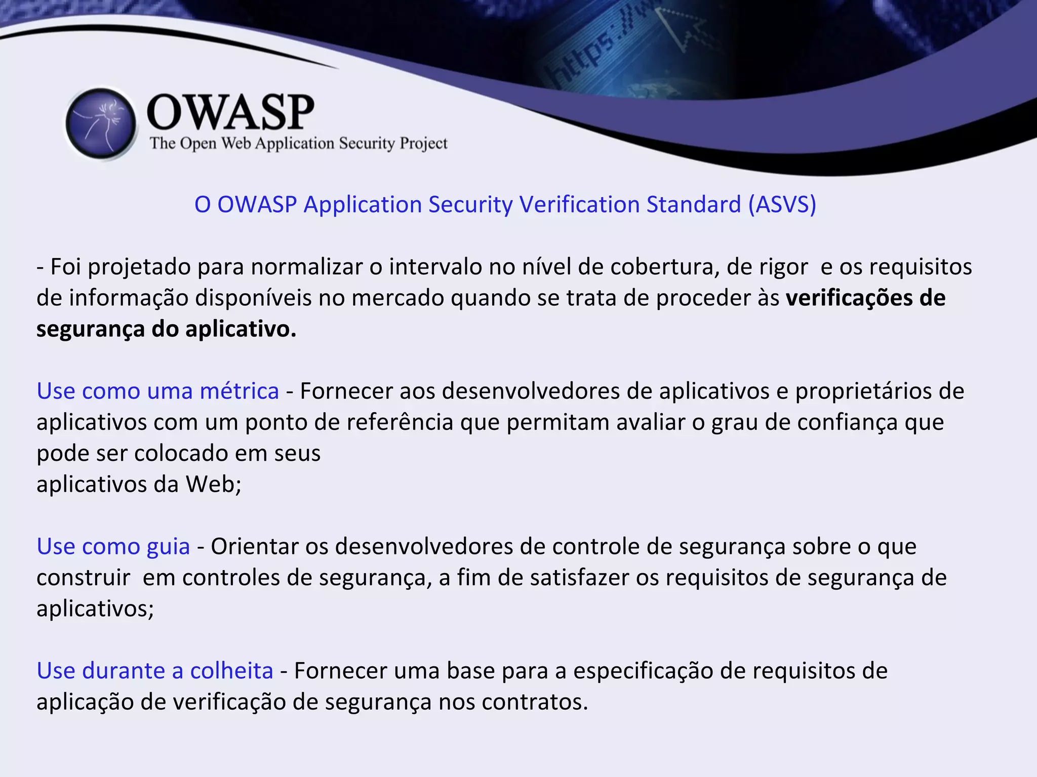 O OWASP Application Security Verification Standard (ASVS)

- Foi projetado para normalizar o intervalo no nível de cobertura, de rigor e os requisitos
de informação disponíveis no mercado quando se trata de proceder às verificações de
segurança do aplicativo.

Use como uma métrica - Fornecer aos desenvolvedores de aplicativos e proprietários de
aplicativos com um ponto de referência que permitam avaliar o grau de confiança que
pode ser colocado em seus
aplicativos da Web;

Use como guia - Orientar os desenvolvedores de controle de segurança sobre o que
construir em controles de segurança, a fim de satisfazer os requisitos de segurança de
aplicativos;

Use durante a colheita - Fornecer uma base para a especificação de requisitos de
aplicação de verificação de segurança nos contratos.
 
