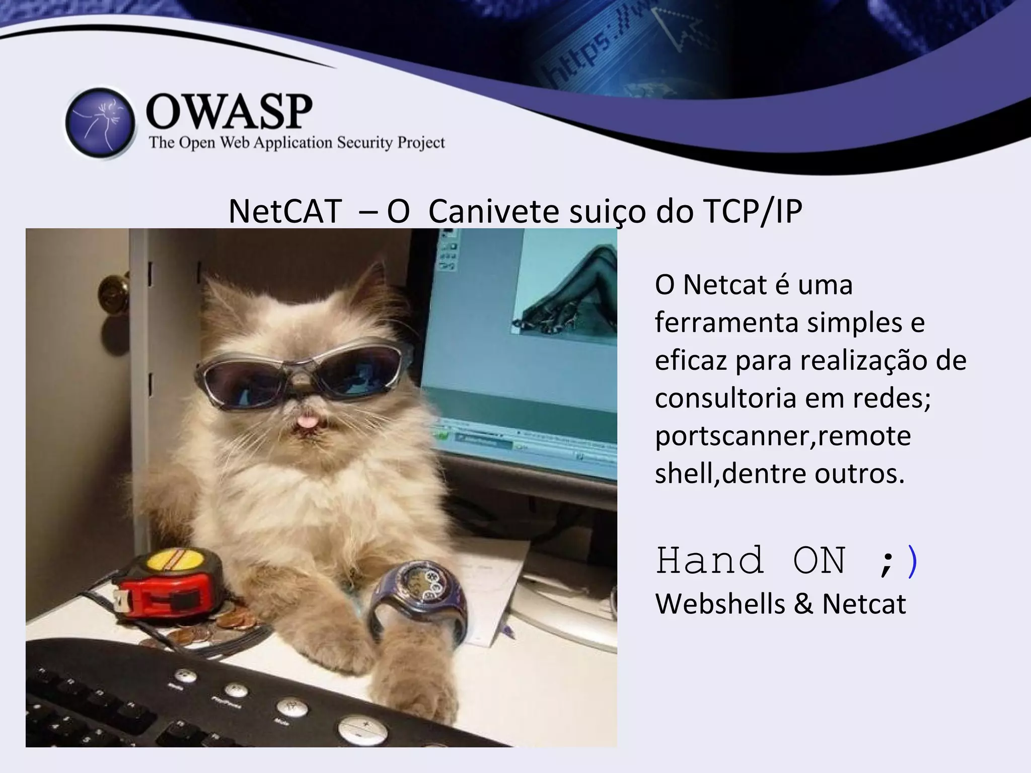 NetCAT – O Canivete suiço do TCP/IP
                         O Netcat é uma
                         ferramenta simples e
                         eficaz para realização de
                         consultoria em redes;
                         portscanner,remote
                         shell,dentre outros.

                         Hand ON ;)
                         Webshells & Netcat
 