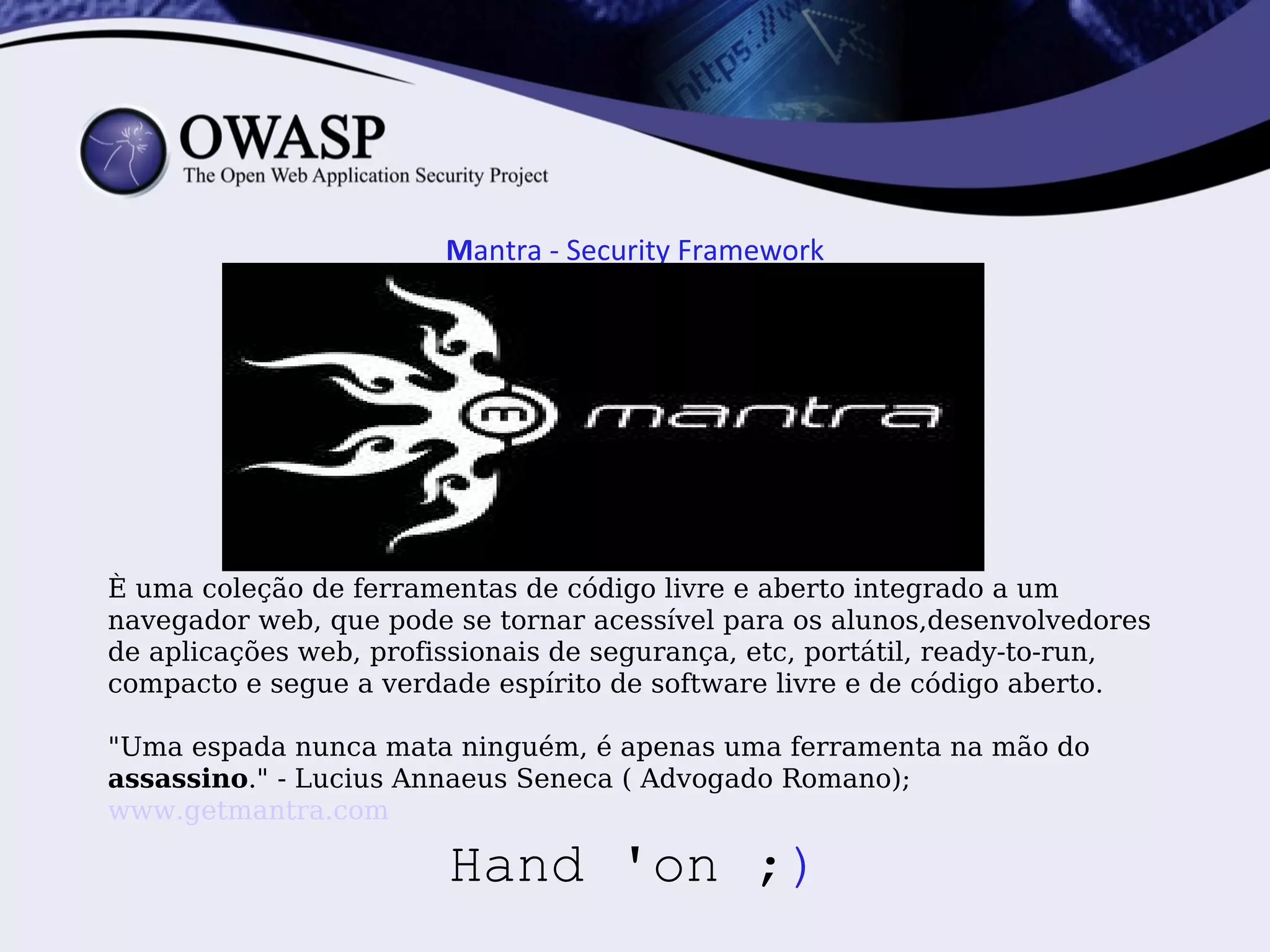 Mantra - Security Framework




È uma coleção de ferramentas de código livre e aberto integrado a um
navegador web, que pode se tornar acessível para os alunos,desenvolvedores
de aplicações web, profissionais de segurança, etc, portátil, ready-to-run,
compacto e segue a verdade espírito de software livre e de código aberto.

"Uma espada nunca mata ninguém, é apenas uma ferramenta na mão do
assassino." - Lucius Annaeus Seneca ( Advogado Romano);
www.getmantra.com

                        Hand 'on ;)
 