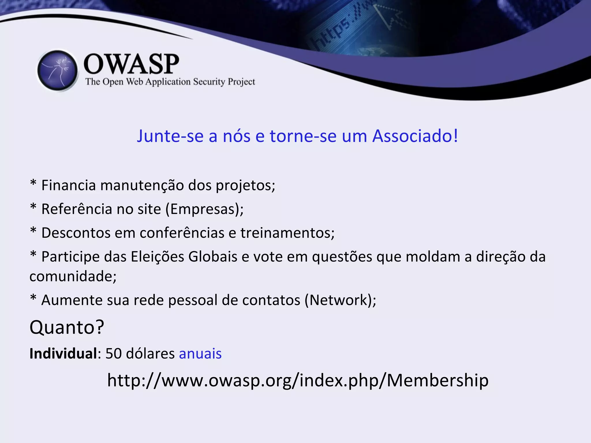 Junte-se a nós e torne-se um Associado!

* Financia manutenção dos projetos;
* Referência no site (Empresas);
* Descontos em conferências e treinamentos;
* Participe das Eleições Globais e vote em questões que moldam a direção da
comunidade;
* Aumente sua rede pessoal de contatos (Network);
Quanto?
Individual: 50 dólares anuais
           http://www.owasp.org/index.php/Membership
 
