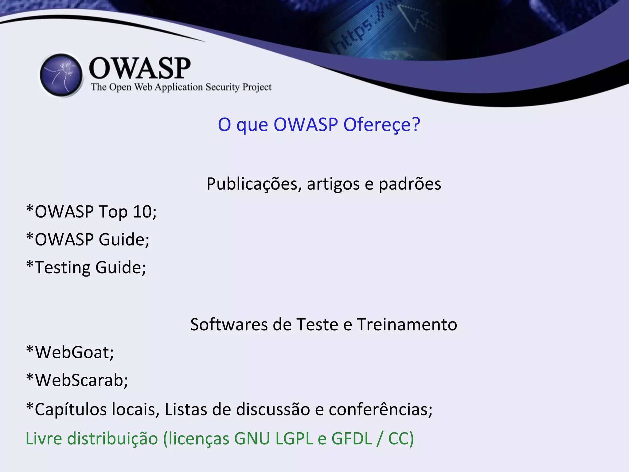 O que OWASP Ofereçe?

                       Publicações, artigos e padrões
*OWASP Top 10;
*OWASP Guide;
*Testing Guide;

                     Softwares de Teste e Treinamento
*WebGoat;
*WebScarab;
*Capítulos locais, Listas de discussão e conferências;
Livre distribuição (licenças GNU LGPL e GFDL / CC)
 