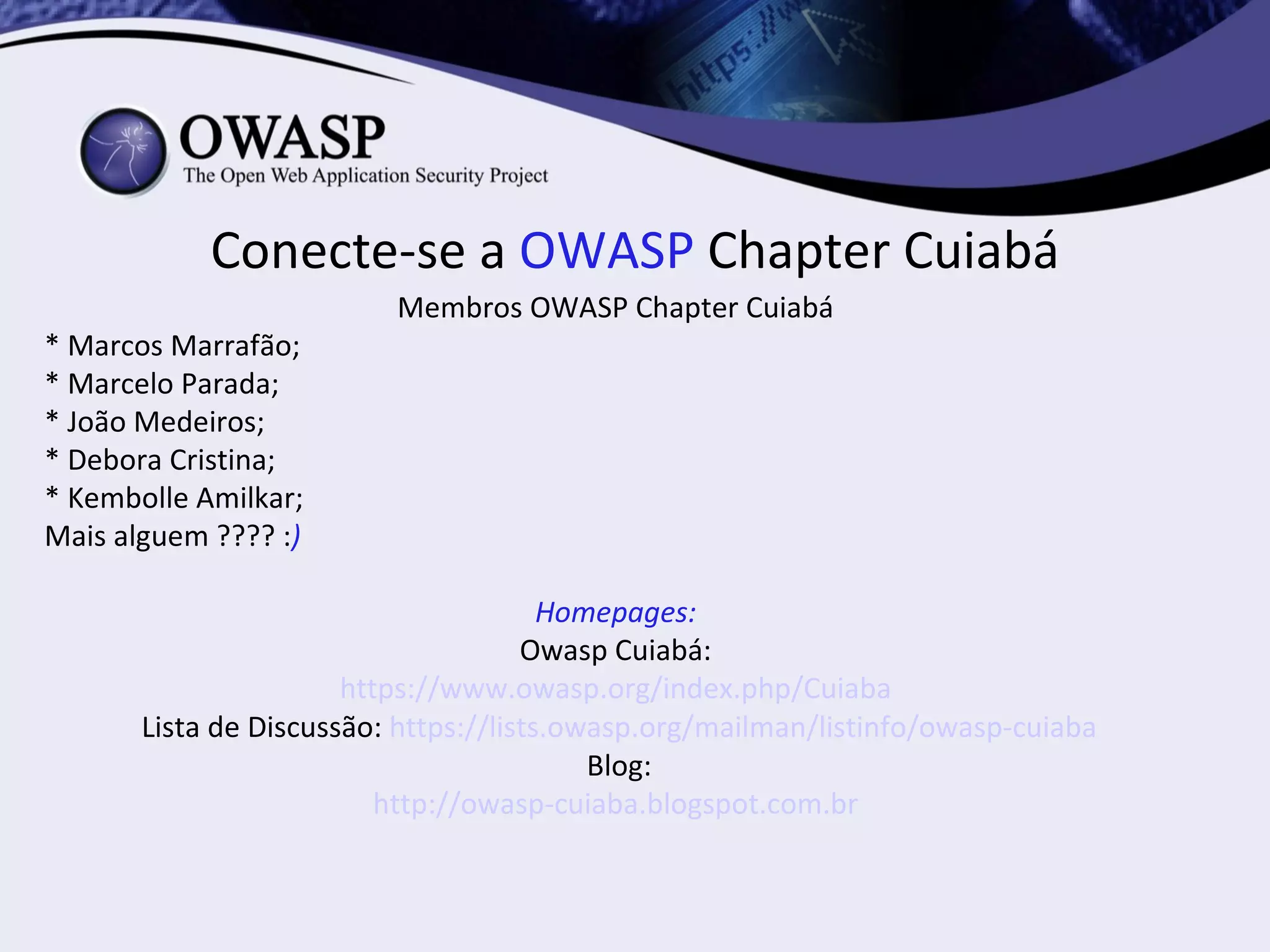 Conecte-se a OWASP Chapter Cuiabá
                          Membros OWASP Chapter Cuiabá
* Marcos Marrafão;
* Marcelo Parada;
* João Medeiros;
* Debora Cristina;
* Kembolle Amilkar;
Mais alguem ???? :)

                                        Homepages:
                                      Owasp Cuiabá:
                       https://www.owasp.org/index.php/Cuiaba
       Lista de Discussão: https://lists.owasp.org/mailman/listinfo/owasp-cuiaba
                                           Blog:
                          http://owasp-cuiaba.blogspot.com.br
 