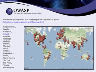 Centenas Capitulos Locais mas somente por volta de 80 estão ativos;
http://www.owasp.org/index.php/Category:Brasil

Belo Horizonte,
Brasília,
Campinas,
Cuiabá,
Curitiba,
Fortaleza,
Goiânia,
Maceió,
Manaus,
Natal,
Paraíba,
Porto Alegre,
Recife,
Rio de Janeiro,
São Luís,
São Paulo,
Vitoria,
Florianópolis.
 