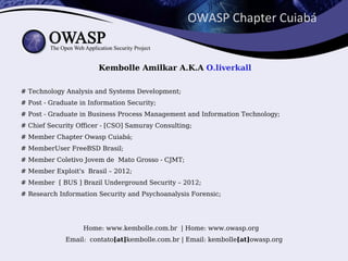 OWASP Chapter Cuiabá


                        Kembolle Amilkar A.K.A O.liverkall

# Technology Analysis and Systems Development;
# Post - Graduate in Information Security;
# Post - Graduate in Business Process Management and Information Technology;
# Chief Security Officer - [CSO] Samuray Consulting;
# Member Chapter Owasp Cuiabá;
# MemberUser FreeBSD Brasil;
# Member Coletivo Jovem de Mato Grosso - CJMT;
# Member Exploit's Brasil – 2012;
# Member [ BUS ] Brazil Underground Security – 2012;
# Research Information Security and Psychoanalysis Forensic;




                   Home: www.kembolle.com.br | Home: www.owasp.org
             Email: contato[at]kembolle.com.br | Email: kembolle[at]owasp.org
 