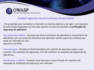 O OWASP Application Security Verification Standard (ASVS)

- Foi projetado para normalizar o intervalo no nível de cobertura, de rigor e os requisitos
de informação disponíveis no mercado quando se trata de proceder às verificações de
segurança do aplicativo.

Use como uma métrica - Fornecer aos desenvolvedores de aplicativos e proprietários de
aplicativos com um ponto de referência que permitam avaliar o grau de confiança que
pode ser colocado em seus
aplicativos da Web;

Use como guia - Orientar os desenvolvedores de controle de segurança sobre o que
construir em controles de segurança, a fim de satisfazer os requisitos de segurança de
aplicativos;

Use durante a colheita - Fornecer uma base para a especificação de requisitos de
aplicação de verificação de segurança nos contratos.
 