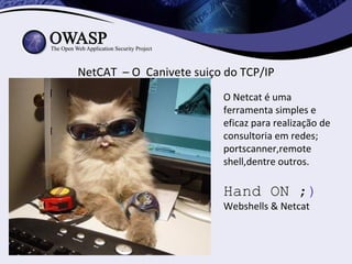 NetCAT – O Canivete suiço do TCP/IP
                         O Netcat é uma
                         ferramenta simples e
                         eficaz para realização de
                         consultoria em redes;
                         portscanner,remote
                         shell,dentre outros.

                         Hand ON ;)
                         Webshells & Netcat
 