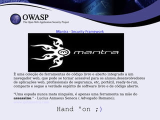 Mantra - Security Framework




È uma coleção de ferramentas de código livre e aberto integrado a um
navegador web, que pode se tornar acessível para os alunos,desenvolvedores
de aplicações web, profissionais de segurança, etc, portátil, ready-to-run,
compacto e segue a verdade espírito de software livre e de código aberto.

"Uma espada nunca mata ninguém, é apenas uma ferramenta na mão do
assassino." - Lucius Annaeus Seneca ( Advogado Romano);
www.getmantra.com

                        Hand 'on ;)
 