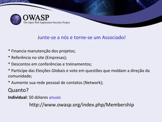 Junte-se a nós e torne-se um Associado!

* Financia manutenção dos projetos;
* Referência no site (Empresas);
* Descontos em conferências e treinamentos;
* Participe das Eleições Globais e vote em questões que moldam a direção da
comunidade;
* Aumente sua rede pessoal de contatos (Network);
Quanto?
Individual: 50 dólares anuais
           http://www.owasp.org/index.php/Membership
 