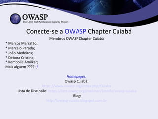 Conecte-se a OWASP Chapter Cuiabá
                          Membros OWASP Chapter Cuiabá
* Marcos Marrafão;
* Marcelo Parada;
* João Medeiros;
* Debora Cristina;
* Kembolle Amilkar;
Mais alguem ???? :)

                                        Homepages:
                                      Owasp Cuiabá:
                       https://www.owasp.org/index.php/Cuiaba
       Lista de Discussão: https://lists.owasp.org/mailman/listinfo/owasp-cuiaba
                                           Blog:
                          http://owasp-cuiaba.blogspot.com.br
 