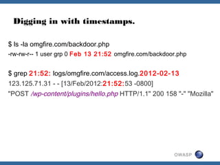 OWASP
Digging in with timestamps.
$ ls -la omgfire.com/backdoor.php
-rw-rw-r-- 1 user grp 0 Feb 13 21:52 omgfire.com/backdoor.php
$ grep 21:52: logs/omgfire.com/access.log.2012-02-13
123.125.71.31 - - [13/Feb/2012:21:52:53 -0800]
"POST /wp-content/plugins/hello.php HTTP/1.1" 200 158 "-" "Mozilla"
 