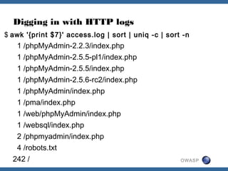 OWASP
$ awk '{print $7}' access.log | sort | uniq -c | sort -n
1 /phpMyAdmin-2.2.3/index.php
1 /phpMyAdmin-2.5.5-pl1/index.php
1 /phpMyAdmin-2.5.5/index.php
1 /phpMyAdmin-2.5.6-rc2/index.php
1 /phpMyAdmin/index.php
1 /pma/index.php
1 /web/phpMyAdmin/index.php
1 /websql/index.php
2 /phpmyadmin/index.php
4 /robots.txt
242 /
Digging in with HTTP logs
 